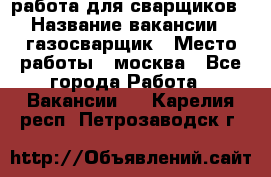 работа для сварщиков › Название вакансии ­ газосварщик › Место работы ­ москва - Все города Работа » Вакансии   . Карелия респ.,Петрозаводск г.